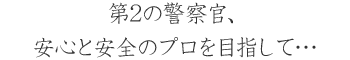 第2の警察官、安心と安全のプロを目指して…